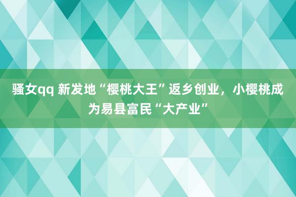 骚女qq 新发地“樱桃大王”返乡创业，小樱桃成为易县富民“大产业”
