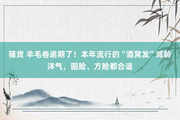 骚货 羊毛卷逾期了！本年流行的“酒窝发”减龄洋气，圆脸、方脸都合适