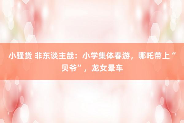 小骚货 非东谈主哉：小学集体春游，哪吒带上“贝爷”，龙女晕车
