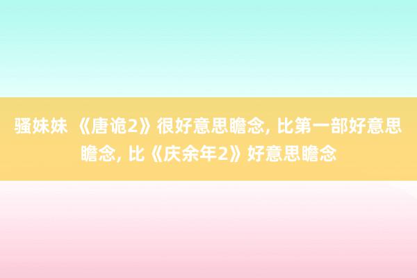 骚妹妹 《唐诡2》很好意思瞻念, 比第一部好意思瞻念, 比《庆余年2》好意思瞻念