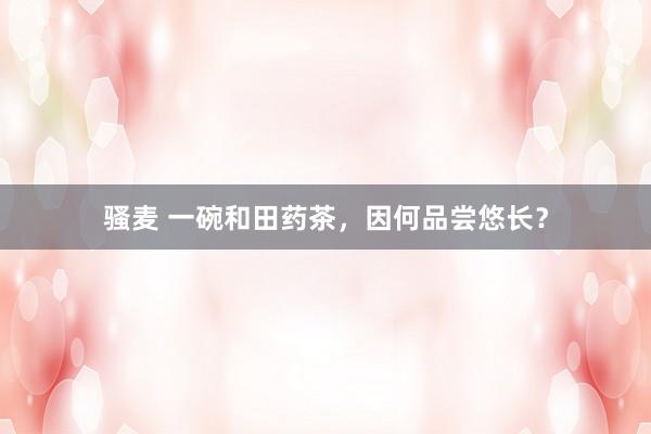 骚麦 一碗和田药茶，因何品尝悠长？