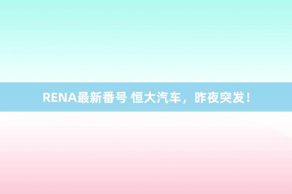 RENA最新番号 恒大汽车，昨夜突发！