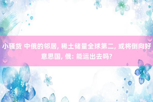小骚货 中俄的邻居, 稀土储量全球第二, 或将倒向好意思国, 俄: 能运出去吗?