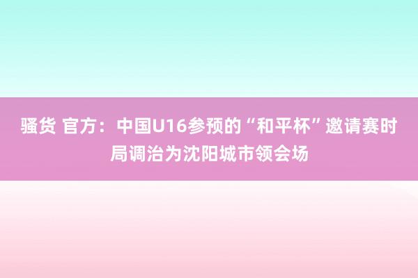 骚货 官方：中国U16参预的“和平杯”邀请赛时局调治为沈阳城市领会场