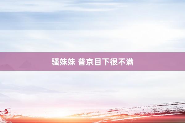 骚妹妹 普京目下很不满