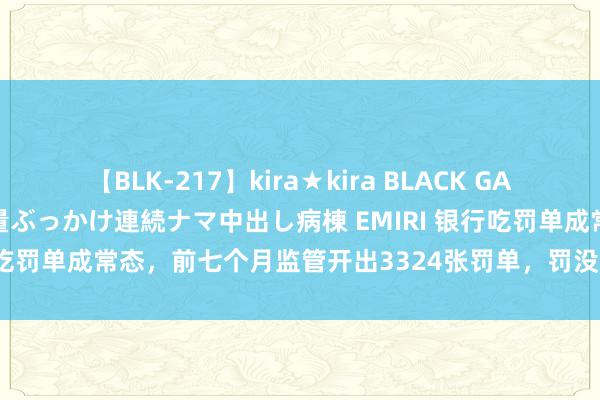 【BLK-217】kira★kira BLACK GAL黒ギャルご奉仕ナース 大量ぶっかけ連続ナマ中出し病棟 EMIRI 银行吃罚单成常态，前七个月监管开出3324张罚单，罚没金额11.18亿