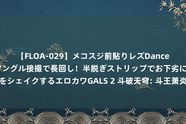 【FLOA-029】メコスジ前貼りレズDance オマ○コ喰い込みをローアングル接撮で長回し！半脱ぎストリップでお下劣にケツをシェイクするエロカワGALS 2 斗破天穹: 斗王萧炎为何能击败斗宗云山的搏斗理会