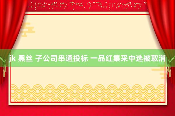 jk 黑丝 子公司串通投标 一品红集采中选被取消