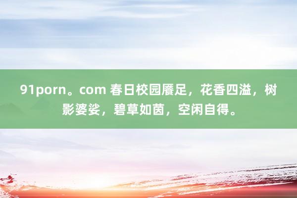 91porn。com 春日校园餍足，花香四溢，树影婆娑，碧草如茵，空闲自得。