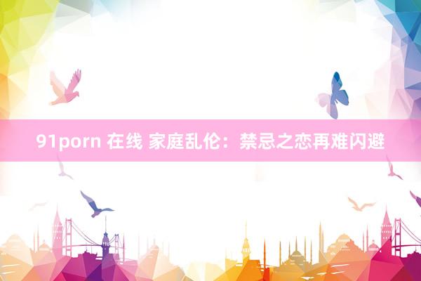 91porn 在线 家庭乱伦：禁忌之恋再难闪避