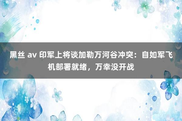黑丝 av 印军上将谈加勒万河谷冲突：自如军飞机部署就绪，万幸没开战