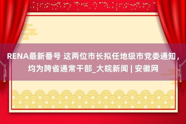 RENA最新番号 这两位市长拟任地级市党委通知，均为跨省通常干部_大皖新闻 | 安徽网