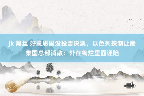 jk 黑丝 好意思国没投否决票，以色列挟制让麇集国总部消散：外在绚烂里面诬陷