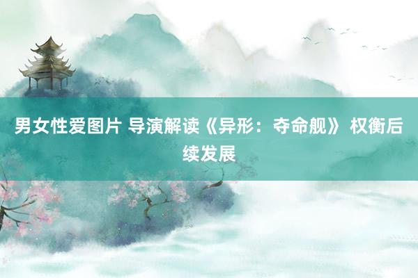 男女性爱图片 导演解读《异形：夺命舰》 权衡后续发展