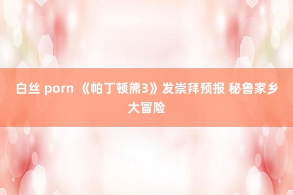 白丝 porn 《帕丁顿熊3》发崇拜预报 秘鲁家乡大冒险