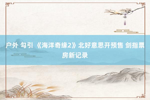 户外 勾引 《海洋奇缘2》北好意思开预售 剑指票房新记录