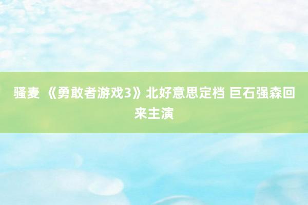 骚麦 《勇敢者游戏3》北好意思定档 巨石强森回来主演
