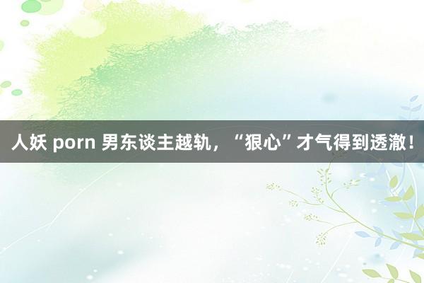 人妖 porn 男东谈主越轨，“狠心”才气得到透澈！