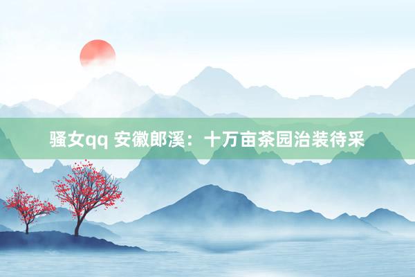 骚女qq 安徽郎溪：十万亩茶园治装待采