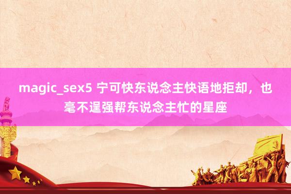 magic_sex5 宁可快东说念主快语地拒却，也毫不逞强帮东说念主忙的星座