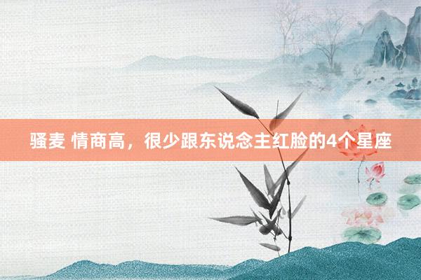 骚麦 情商高，很少跟东说念主红脸的4个星座