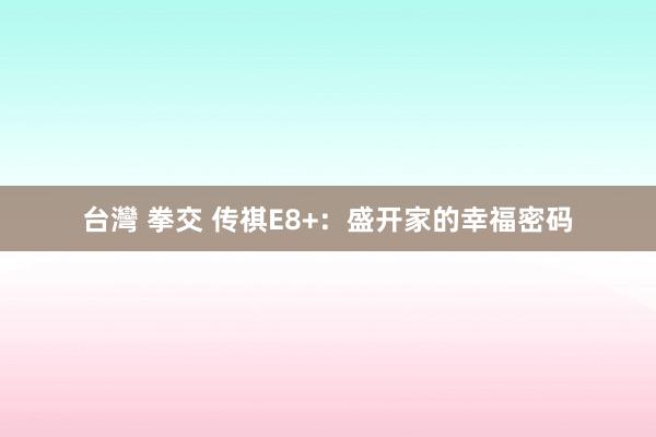 台灣 拳交 传祺E8+：盛开家的幸福密码