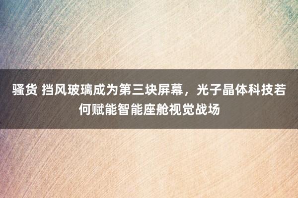 骚货 挡风玻璃成为第三块屏幕，光子晶体科技若何赋能智能座舱视觉战场