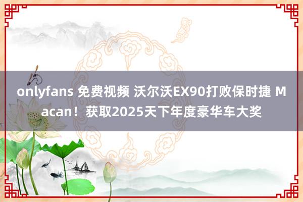 onlyfans 免费视频 沃尔沃EX90打败保时捷 Macan！获取2025天下年度豪华车大奖