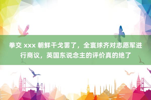 拳交 xxx 朝鲜干戈罢了，全寰球齐对志愿军进行商议，英国东说念主的评价真的绝了