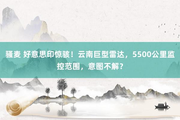 骚麦 好意思印惊骇！云南巨型雷达，5500公里监控范围，意图不解？