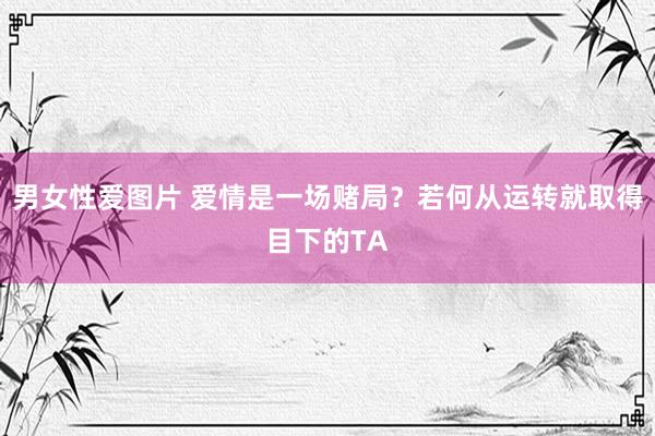 男女性爱图片 爱情是一场赌局？若何从运转就取得目下的TA