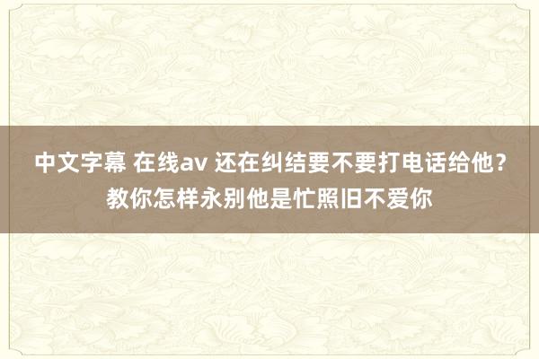 中文字幕 在线av 还在纠结要不要打电话给他？教你怎样永别他是忙照旧不爱你