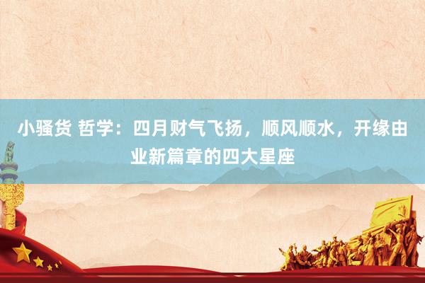 小骚货 哲学：四月财气飞扬，顺风顺水，开缘由业新篇章的四大星座