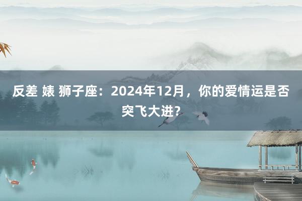 反差 婊 狮子座：2024年12月，你的爱情运是否突飞大进？
