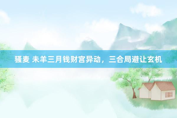 骚麦 未羊三月钱财宫异动，三合局避让玄机