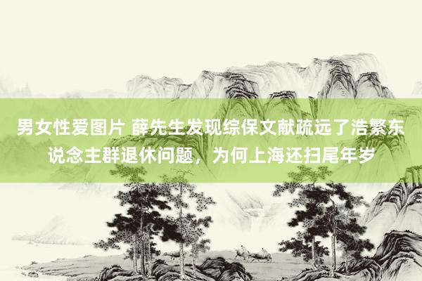 男女性爱图片 薛先生发现综保文献疏远了浩繁东说念主群退休问题，为何上海还扫尾年岁