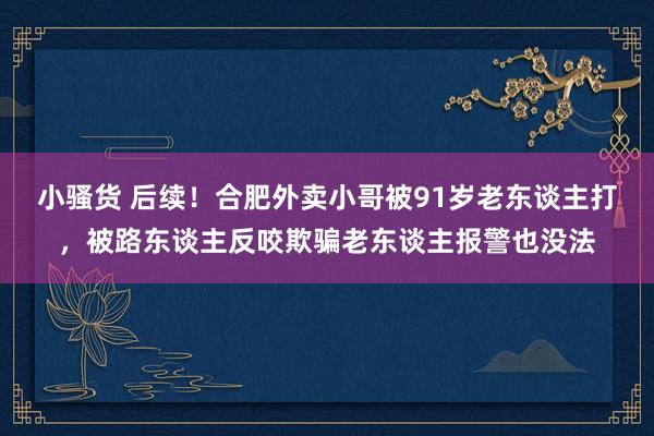 小骚货 后续！合肥外卖小哥被91岁老东谈主打，被路东谈主反咬欺骗老东谈主报警也没法
