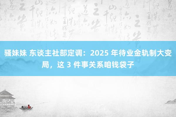 骚妹妹 东谈主社部定调：2025 年待业金轨制大变局，这 3 件事关系咱钱袋子