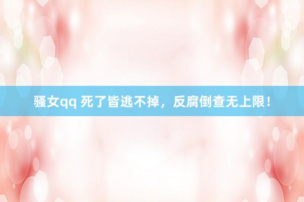骚女qq 死了皆逃不掉，反腐倒查无上限！