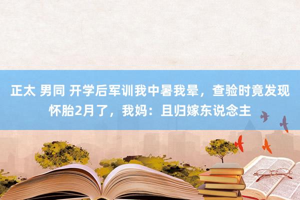 正太 男同 开学后军训我中暑我晕，查验时竟发现怀胎2月了，我妈：且归嫁东说念主