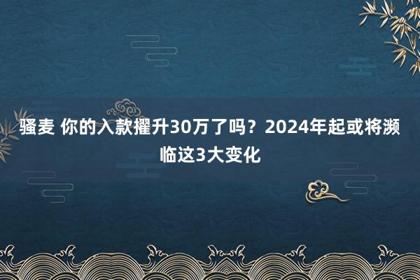 骚麦 你的入款擢升30万了吗？2024年起或将濒临这3大变化