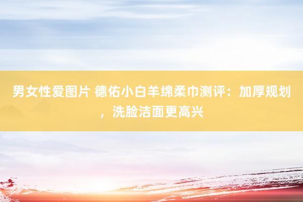 男女性爱图片 德佑小白羊绵柔巾测评：加厚规划，洗脸洁面更高兴