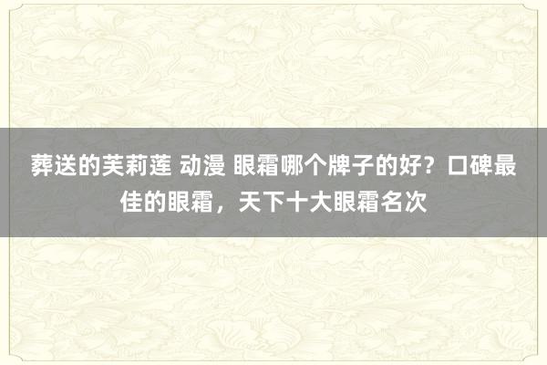 葬送的芙莉莲 动漫 眼霜哪个牌子的好？口碑最佳的眼霜，天下十大眼霜名次