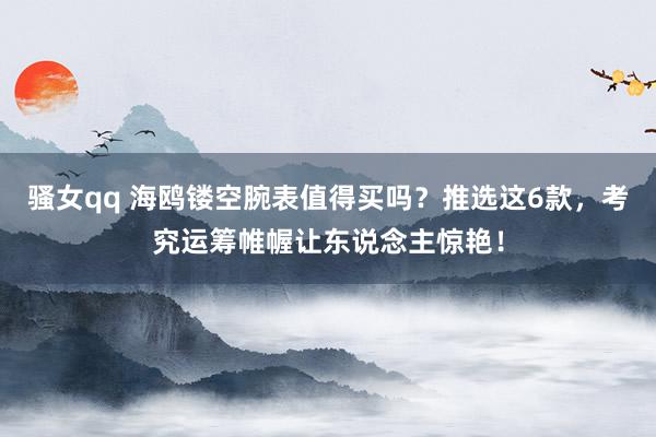 骚女qq 海鸥镂空腕表值得买吗？推选这6款，考究运筹帷幄让东说念主惊艳！