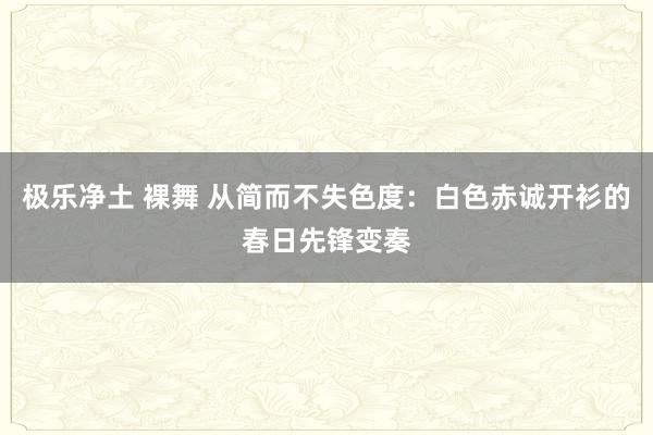 极乐净土 裸舞 从简而不失色度：白色赤诚开衫的春日先锋变奏