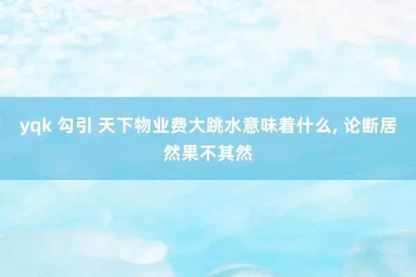 yqk 勾引 天下物业费大跳水意味着什么, 论断居然果不其然