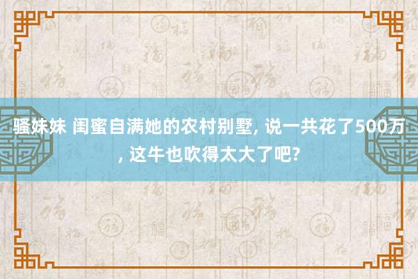 骚妹妹 闺蜜自满她的农村别墅, 说一共花了500万, 这牛也吹得太大了吧?