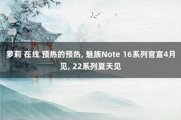 萝莉 在线 预热的预热, 魅族Note 16系列官宣4月见, 22系列夏天见