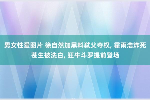 男女性爱图片 徐自然加黑料弑父夺权, 霍雨浩炸死苍生被洗白, 狂牛斗罗提前登场