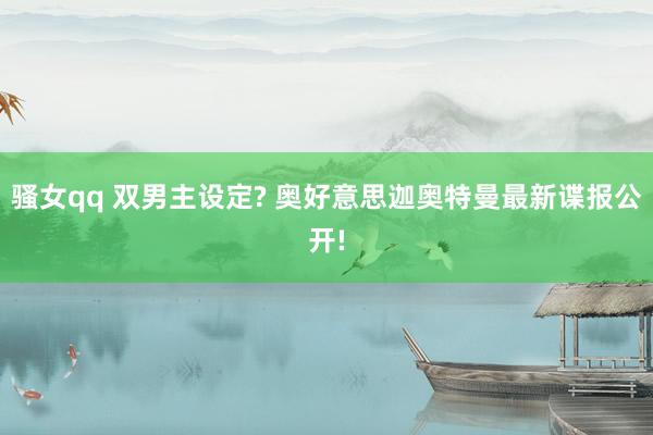 骚女qq 双男主设定? 奥好意思迦奥特曼最新谍报公开!